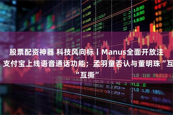 股票配资神器 科技风向标丨Manus全面开放注册；支付宝上线语音通话功能；孟羽童否认与董明珠“互撕”