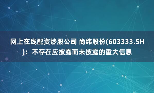 网上在线配资炒股公司 尚纬股份(603333.SH)：不存在应披露而未披露的重大信息