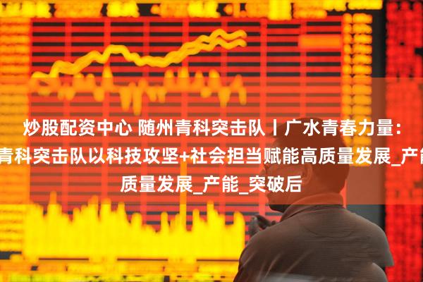 炒股配资中心 随州青科突击队丨广水青春力量：荣合电子青科突击队以科技攻坚+社会担当赋能高质量发展_产能_突破后