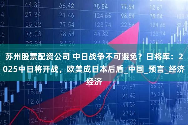 苏州股票配资公司 中日战争不可避免？日将军：2025中日将开战，欧美成日本后盾_中国_预言_经济