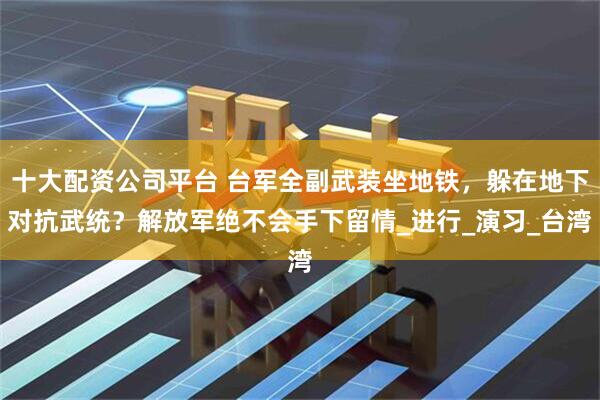 十大配资公司平台 台军全副武装坐地铁，躲在地下对抗武统？解放军绝不会手下留情_进行_演习_台湾