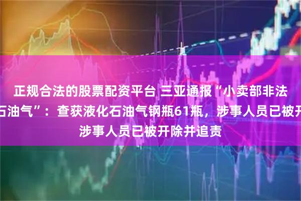 正规合法的股票配资平台 三亚通报“小卖部非法储存液化石油气”：查获液化石油气钢瓶61瓶，涉事人员已被开除并追责