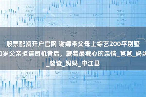 股票配资开户官网 谢娜带父母上综艺200平别墅曝光！70岁父亲拒请司机背后，藏着最戳心的亲情_爸爸_妈妈_中江县