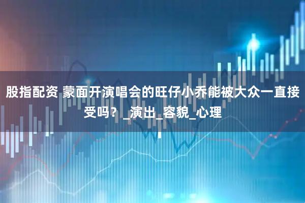 股指配资 蒙面开演唱会的旺仔小乔能被大众一直接受吗？_演出_容貌_心理