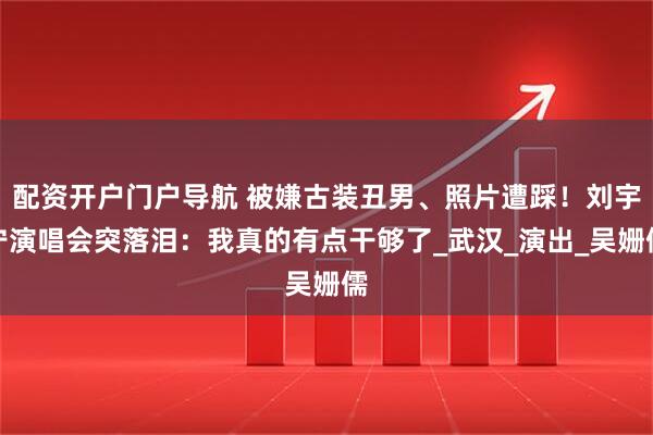 配资开户门户导航 被嫌古装丑男、照片遭踩！刘宇宁演唱会突落泪：我真的有点干够了_武汉_演出_吴姗儒