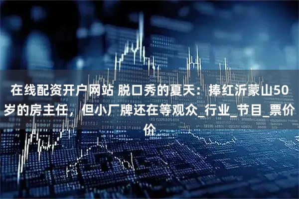 在线配资开户网站 脱口秀的夏天：捧红沂蒙山50岁的房主任，但小厂牌还在等观众_行业_节目_票价