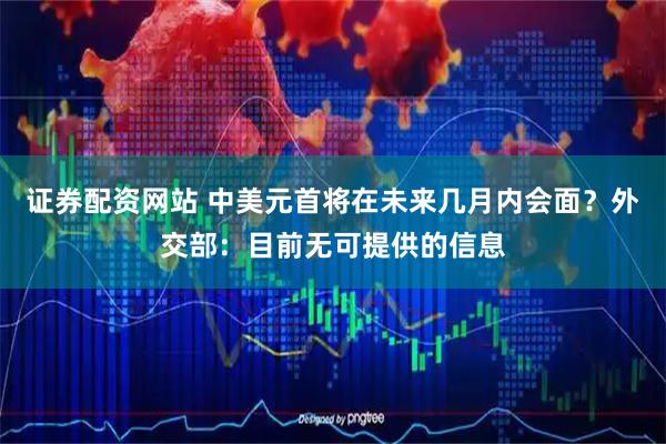 证券配资网站 中美元首将在未来几月内会面？外交部：目前无可提供的信息