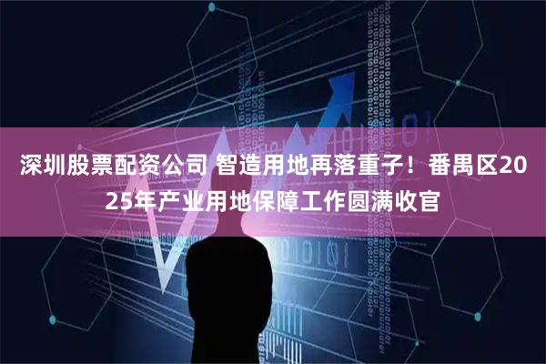 深圳股票配资公司 智造用地再落重子！番禺区2025年产业用地保障工作圆满收官