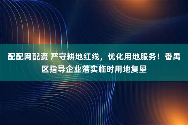 配配网配资 严守耕地红线，优化用地服务！番禺区指导企业落实临时用地复垦